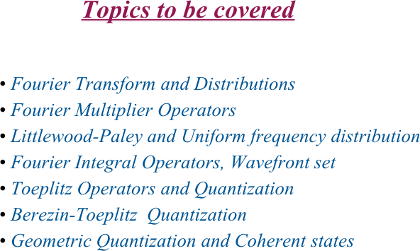                                         
                                Topics to be covered


 Fourier Transform and Distributions
 Fourier Multiplier Operators
 Littlewood-Paley and Uniform frequency distribution
 Fourier Integral Operators, Wavefront set
 Toeplitz Operators and Quantization
 Berezin-Toeplitz  Quantization
 Geometric Quantization and Coherent states
