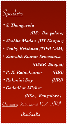 
Speakers
* S. Thangavelu 
                         (IISc. Bangalore)
* Shobha Madan  (IIT Kanpur)
* Venky Krishnan (TIFR CAM) 
* Saurabh Kumar Srivastava 
                           (IISER  Bhopal) 
* P. K. Ratnakumar         (HRI) 
* Rukmini Dey                 (HRI)
* Gadadhar Mishra 
                    (IISc.,  Bangalore )
Organiser:  Ratnakumar P.K  HRI
                  nnn