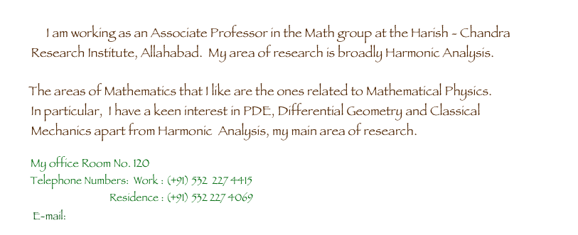    
        I am working as an Associate Professor in the Math group at the Harish - Chandra 
        Research Institute, Allahabad.  My area of research is broadly Harmonic Analysis.  
       
        The areas of Mathematics that I like are the ones related to Mathematical Physics. 
        In particular,  I have a keen interest in PDE, Differential Geometry and Classical 
        Mechanics apart from Harmonic  Analysis, my main area of research.

        My office Room No. 120
    
 E-mail: ratnapk[at]hri.res.in